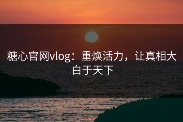 糖心官网vlog：重焕活力，让真相大白于天下