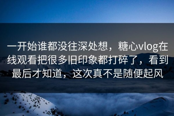 一开始谁都没往深处想，糖心vlog在线观看把很多旧印象都打碎了，看到最后才知道，这次真不是随便起风