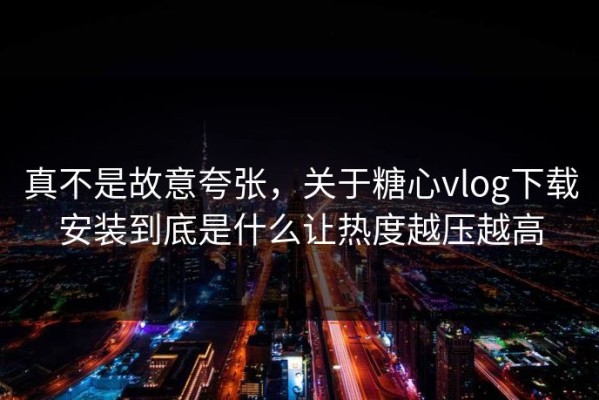 真不是故意夸张，关于糖心vlog下载安装到底是什么让热度越压越高