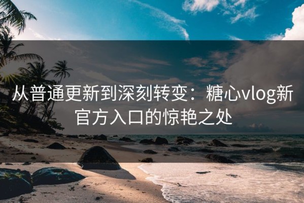 从普通更新到深刻转变：糖心vlog新官方入口的惊艳之处