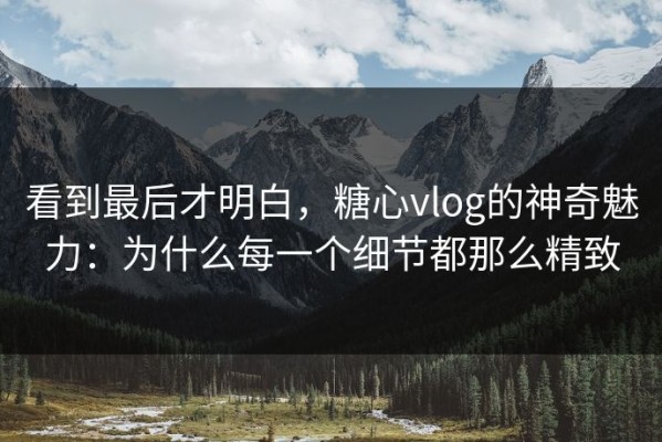 看到最后才明白，糖心vlog的神奇魅力：为什么每一个细节都那么精致