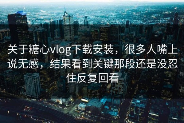 关于糖心vlog下载安装，很多人嘴上说无感，结果看到关键那段还是没忍住反复回看