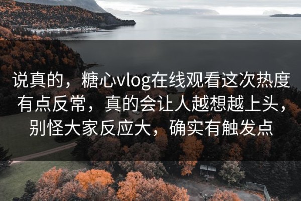 说真的，糖心vlog在线观看这次热度有点反常，真的会让人越想越上头，别怪大家反应大，确实有触发点