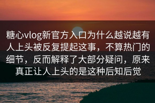 糖心vlog新官方入口为什么越说越有人上头被反复提起这事，不算热门的细节，反而解释了大部分疑问，原来真正让人上头的是这种后知后觉