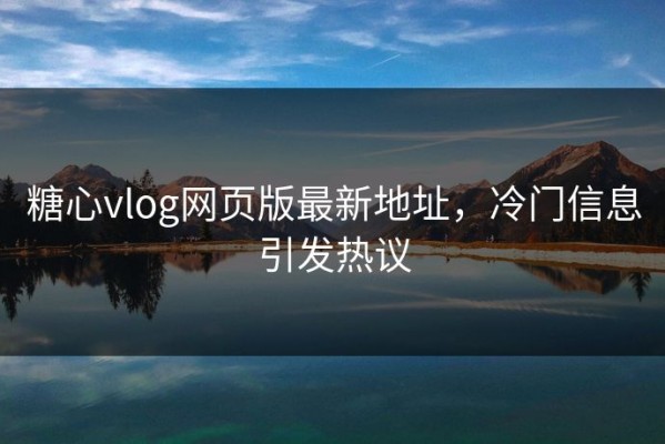 糖心vlog网页版最新地址，冷门信息引发热议