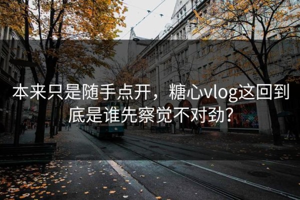 本来只是随手点开，糖心vlog这回到底是谁先察觉不对劲？