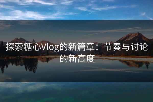 探索糖心Vlog的新篇章：节奏与讨论的新高度