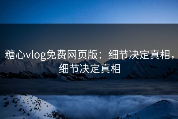 糖心vlog免费网页版：细节决定真相，细节决定真相