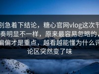 别急着下结论，糖心官网vlog这次节奏明显不一样，原来最容易忽略的，偏偏才是重点，越看越能懂为什么评论区突然变了味