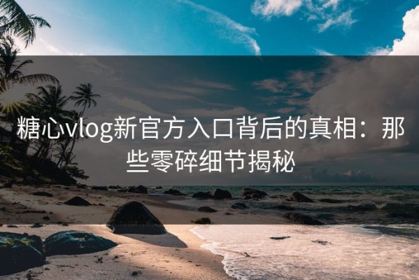 糖心vlog新官方入口背后的真相：那些零碎细节揭秘