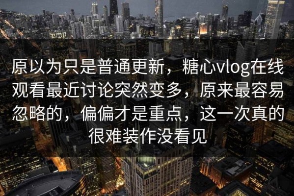 原以为只是普通更新，糖心vlog在线观看最近讨论突然变多，原来最容易忽略的，偏偏才是重点，这一次真的很难装作没看见