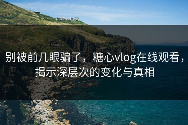 别被前几眼骗了，糖心vlog在线观看，揭示深层次的变化与真相