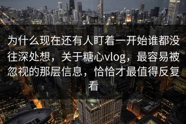为什么现在还有人盯着一开始谁都没往深处想，关于糖心vlog，最容易被忽视的那层信息，恰恰才最值得反复看