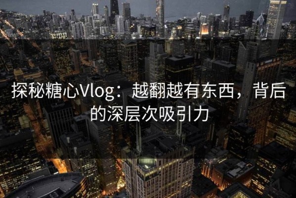 探秘糖心Vlog：越翻越有东西，背后的深层次吸引力