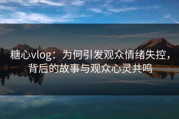 糖心vlog：为何引发观众情绪失控，背后的故事与观众心灵共鸣