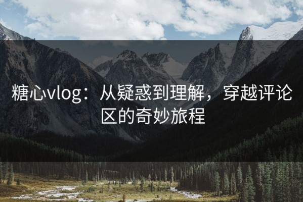糖心vlog：从疑惑到理解，穿越评论区的奇妙旅程