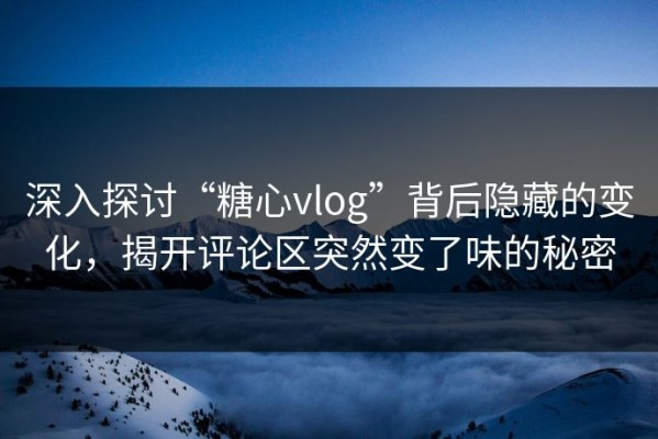 深入探讨“糖心vlog”背后隐藏的变化，揭开评论区突然变了味的秘密