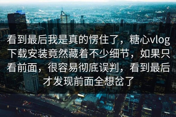 看到最后我是真的愣住了，糖心vlog下载安装竟然藏着不少细节，如果只看前面，很容易彻底误判，看到最后才发现前面全想岔了