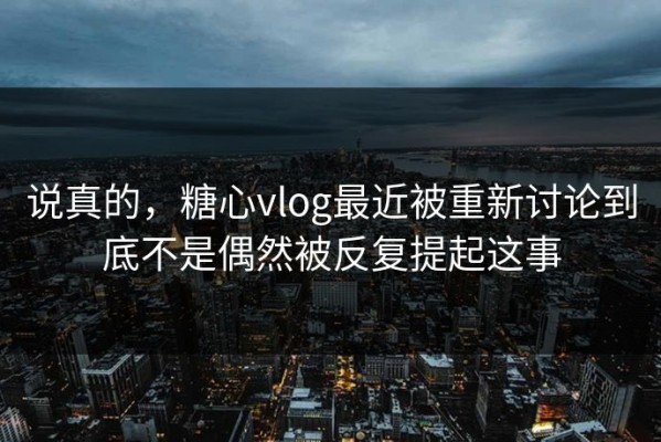 说真的，糖心vlog最近被重新讨论到底不是偶然被反复提起这事