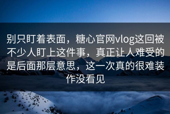 别只盯着表面，糖心官网vlog这回被不少人盯上这件事，真正让人难受的是后面那层意思，这一次真的很难装作没看见