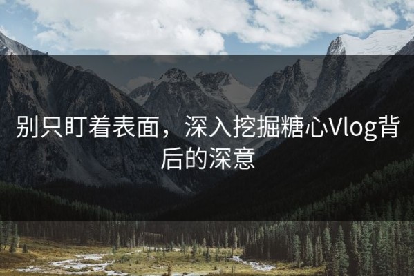 别只盯着表面，深入挖掘糖心Vlog背后的深意