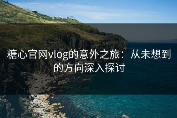 糖心官网vlog的意外之旅：从未想到的方向深入探讨