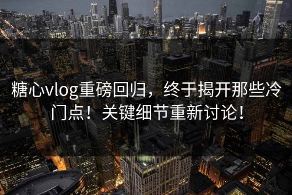 糖心vlog重磅回归，终于揭开那些冷门点！关键细节重新讨论！