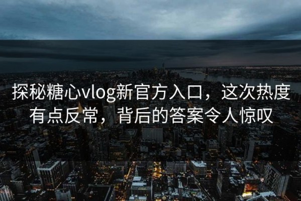 探秘糖心vlog新官方入口，这次热度有点反常，背后的答案令人惊叹