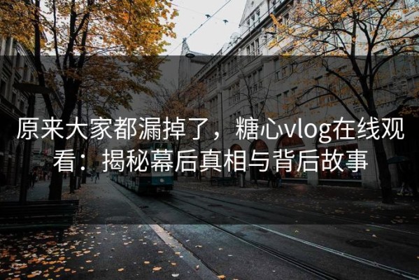 原来大家都漏掉了，糖心vlog在线观看：揭秘幕后真相与背后故事