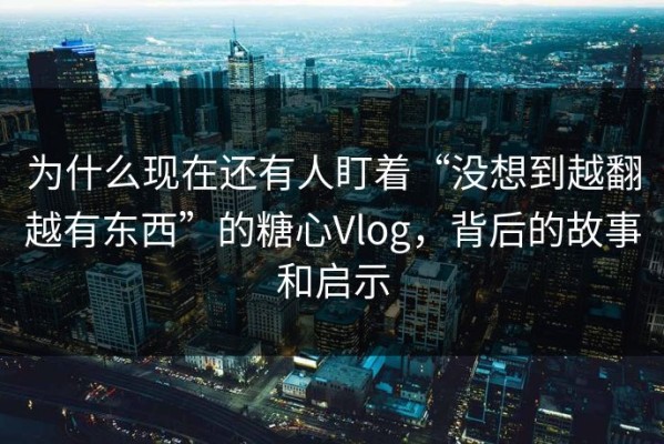 为什么现在还有人盯着“没想到越翻越有东西”的糖心Vlog，背后的故事和启示