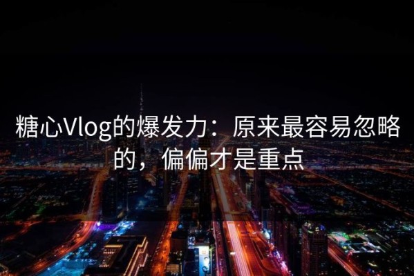 糖心Vlog的爆发力：原来最容易忽略的，偏偏才是重点