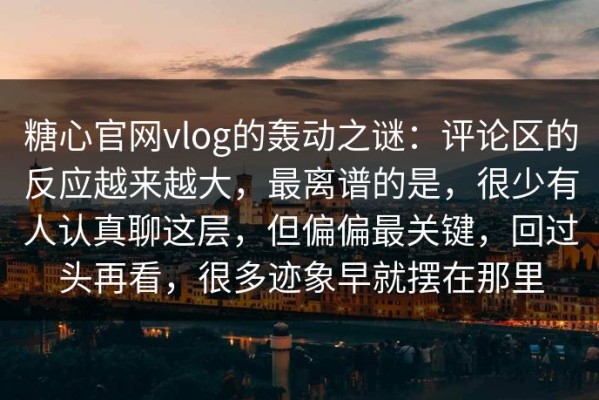 糖心官网vlog的轰动之谜：评论区的反应越来越大，最离谱的是，很少有人认真聊这层，但偏偏最关键，回过头再看，很多迹象早就摆在那里