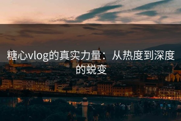 糖心vlog的真实力量：从热度到深度的蜕变
