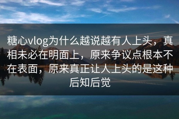 糖心vlog为什么越说越有人上头，真相未必在明面上，原来争议点根本不在表面，原来真正让人上头的是这种后知后觉