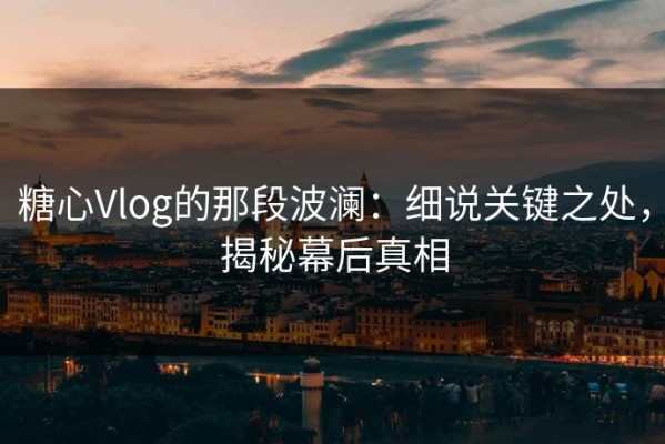 糖心Vlog的那段波澜：细说关键之处，揭秘幕后真相