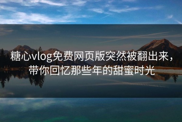 糖心vlog免费网页版突然被翻出来，带你回忆那些年的甜蜜时光
