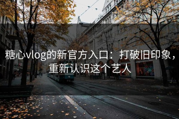 糖心vlog的新官方入口：打破旧印象，重新认识这个艺人