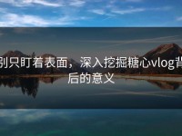 别只盯着表面，深入挖掘糖心vlog背后的意义