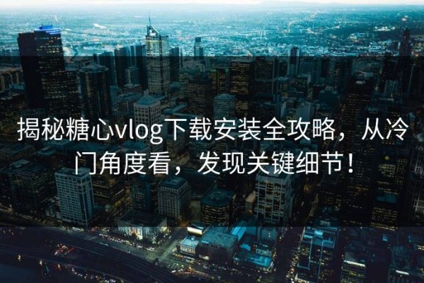 揭秘糖心vlog下载安装全攻略，从冷门角度看，发现关键细节！