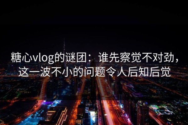 糖心vlog的谜团：谁先察觉不对劲，这一波不小的问题令人后知后觉