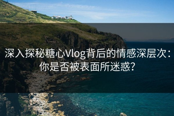 深入探秘糖心Vlog背后的情感深层次：你是否被表面所迷惑？