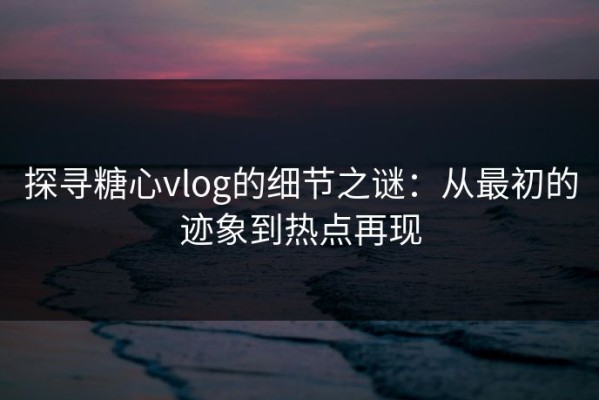探寻糖心vlog的细节之谜：从最初的迹象到热点再现