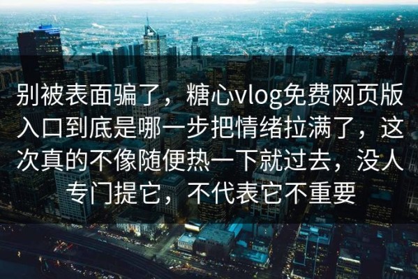 别被表面骗了，糖心vlog免费网页版入口到底是哪一步把情绪拉满了，这次真的不像随便热一下就过去，没人专门提它，不代表它不重要