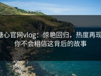 糖心官网vlog：惊艳回归，热度再现，你不会相信这背后的故事