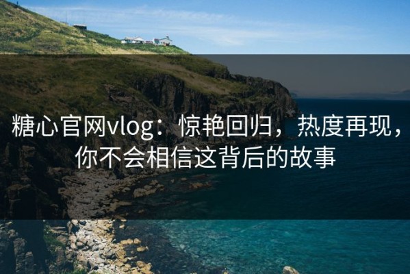 糖心官网vlog：惊艳回归，热度再现，你不会相信这背后的故事