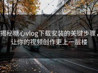 揭秘糖心vlog下载安装的关键步骤，让你的视频创作更上一层楼