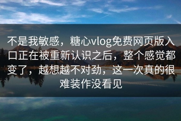 不是我敏感，糖心vlog免费网页版入口正在被重新认识之后，整个感觉都变了，越想越不对劲，这一次真的很难装作没看见