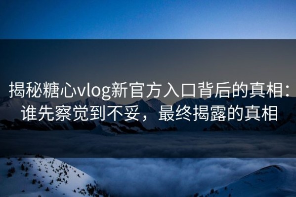揭秘糖心vlog新官方入口背后的真相：谁先察觉到不妥，最终揭露的真相