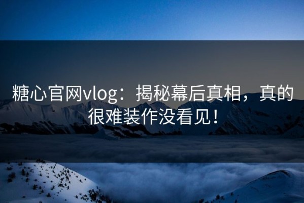 糖心官网vlog：揭秘幕后真相，真的很难装作没看见！