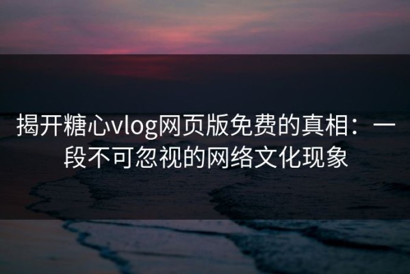 揭开糖心vlog网页版免费的真相：一段不可忽视的网络文化现象